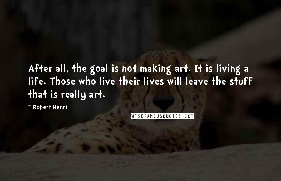 Robert Henri Quotes: After all, the goal is not making art. It is living a life. Those who live their lives will leave the stuff that is really art.