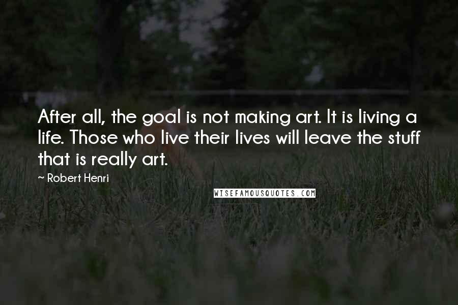 Robert Henri Quotes: After all, the goal is not making art. It is living a life. Those who live their lives will leave the stuff that is really art.