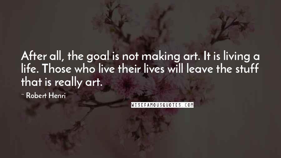 Robert Henri Quotes: After all, the goal is not making art. It is living a life. Those who live their lives will leave the stuff that is really art.