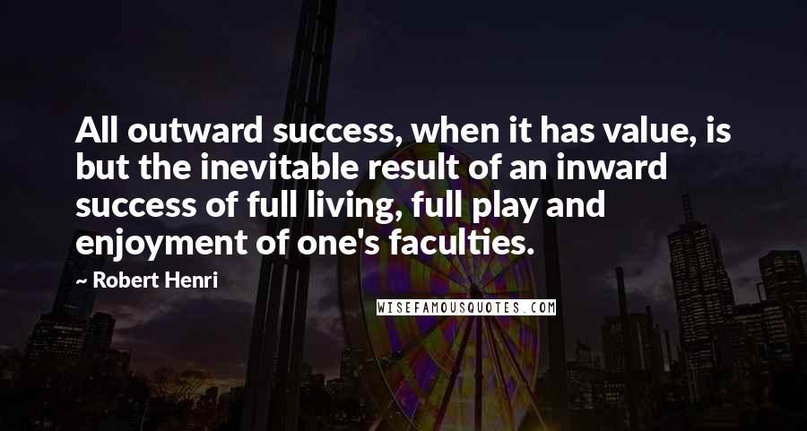 Robert Henri Quotes: All outward success, when it has value, is but the inevitable result of an inward success of full living, full play and enjoyment of one's faculties.