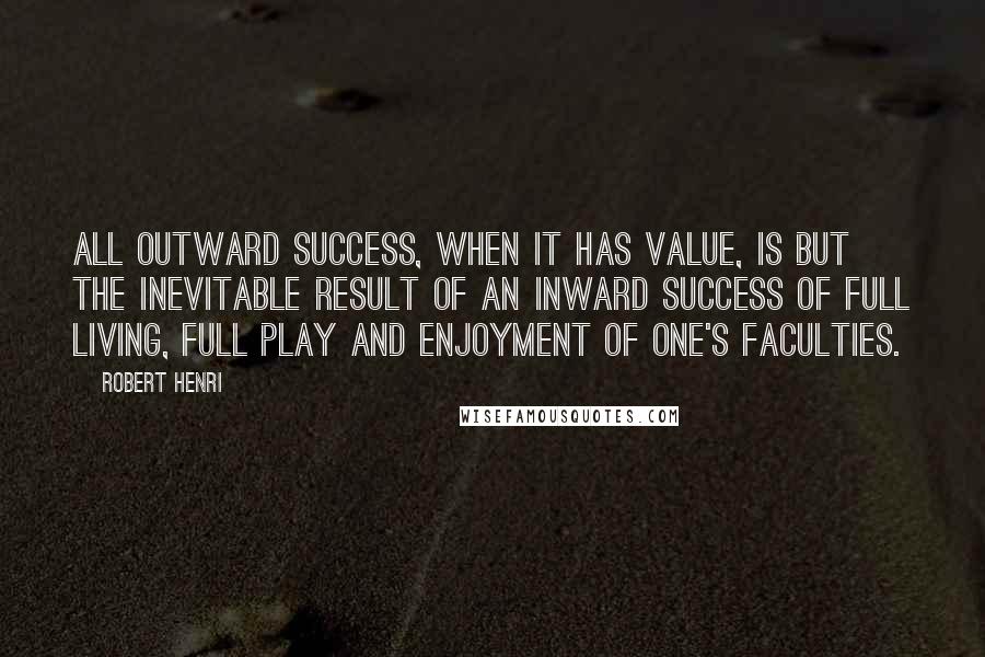 Robert Henri Quotes: All outward success, when it has value, is but the inevitable result of an inward success of full living, full play and enjoyment of one's faculties.