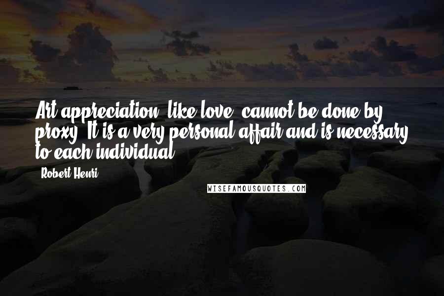 Robert Henri Quotes: Art appreciation, like love, cannot be done by proxy: It is a very personal affair and is necessary to each individual.