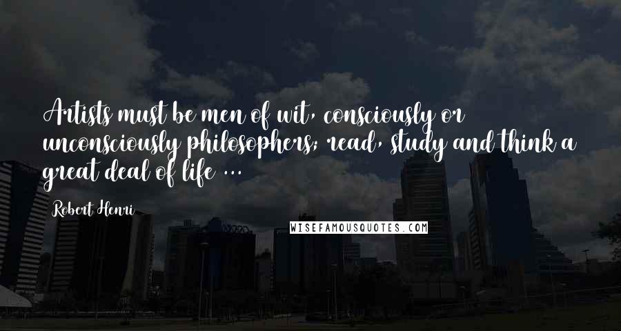 Robert Henri Quotes: Artists must be men of wit, consciously or unconsciously philosophers; read, study and think a great deal of life ...