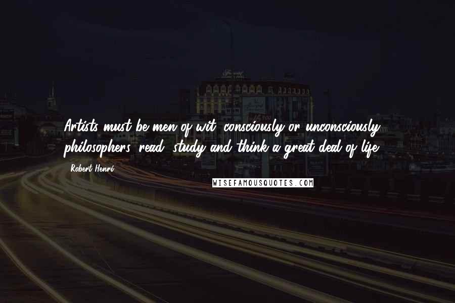 Robert Henri Quotes: Artists must be men of wit, consciously or unconsciously philosophers; read, study and think a great deal of life ...