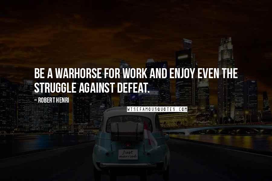 Robert Henri Quotes: Be a warhorse for work and enjoy even the struggle against defeat.