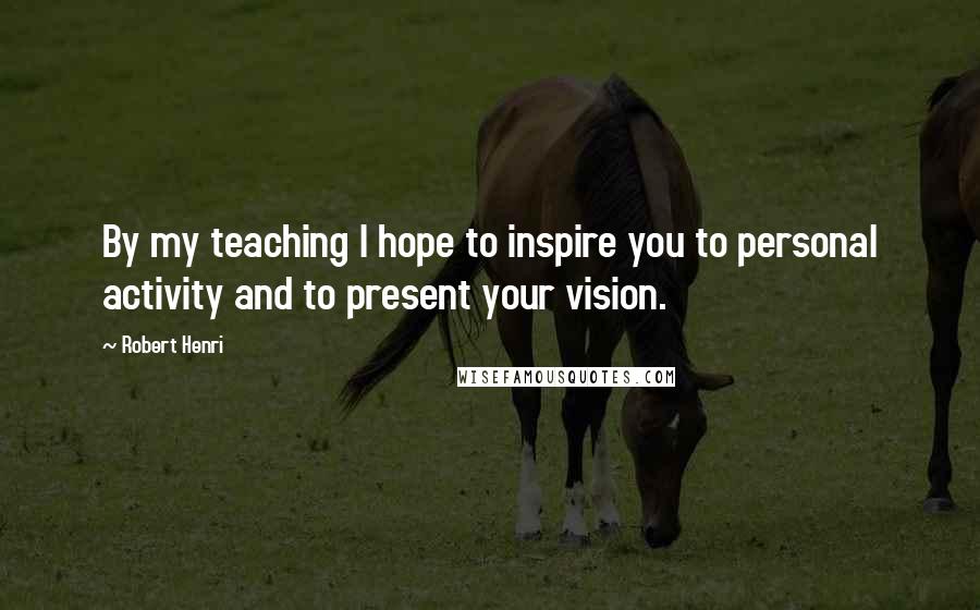 Robert Henri Quotes: By my teaching I hope to inspire you to personal activity and to present your vision.