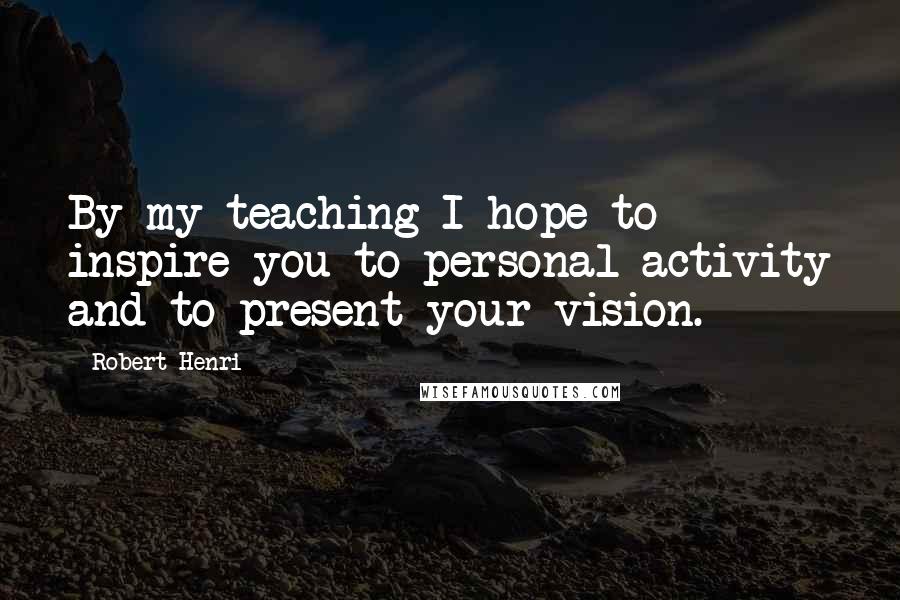 Robert Henri Quotes: By my teaching I hope to inspire you to personal activity and to present your vision.