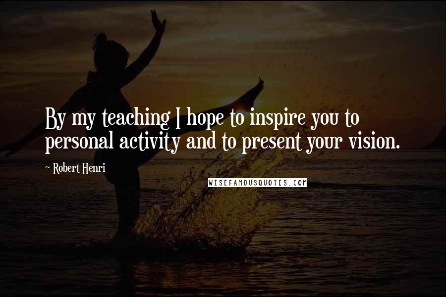 Robert Henri Quotes: By my teaching I hope to inspire you to personal activity and to present your vision.