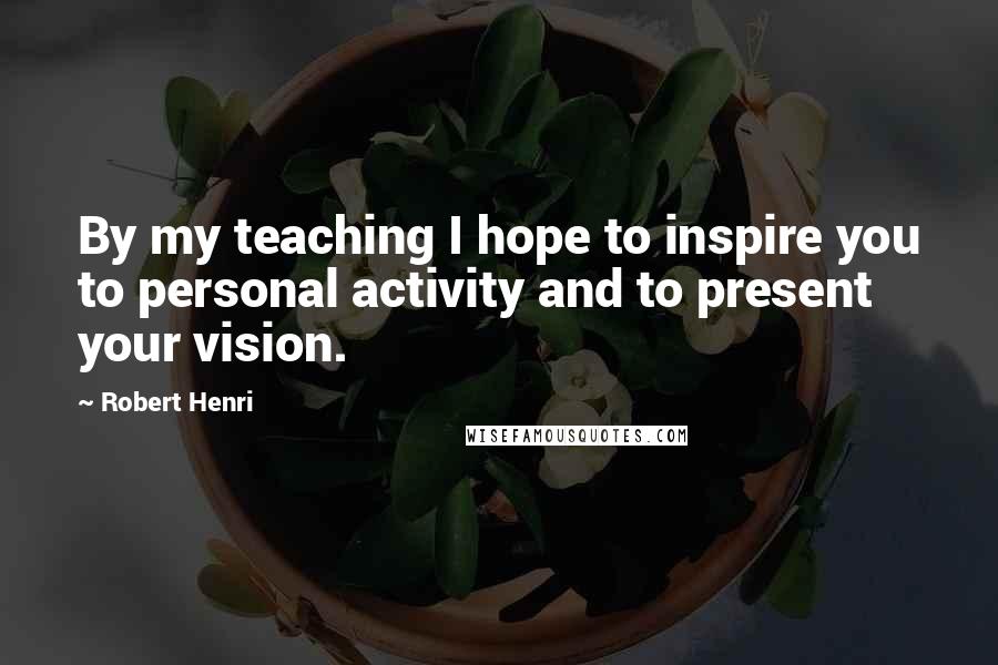 Robert Henri Quotes: By my teaching I hope to inspire you to personal activity and to present your vision.