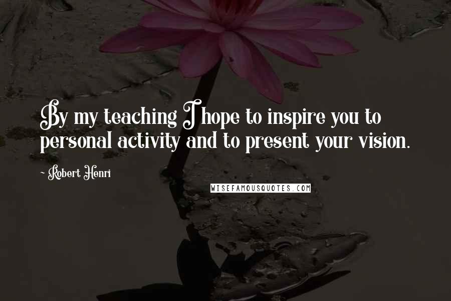 Robert Henri Quotes: By my teaching I hope to inspire you to personal activity and to present your vision.