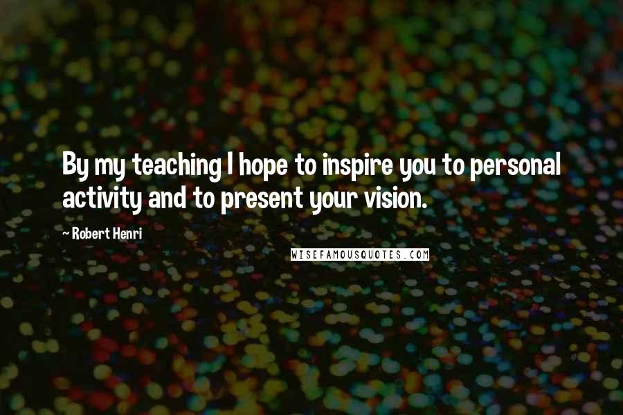 Robert Henri Quotes: By my teaching I hope to inspire you to personal activity and to present your vision.