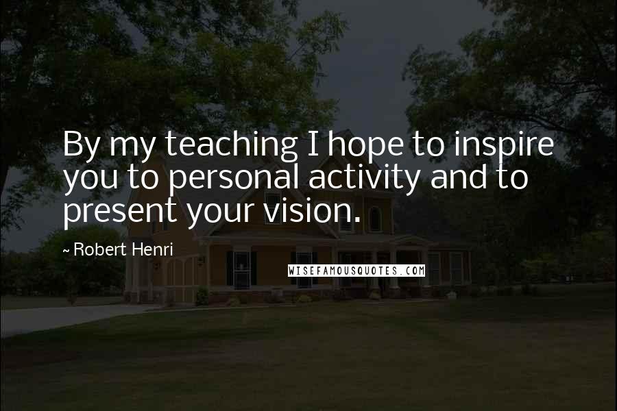 Robert Henri Quotes: By my teaching I hope to inspire you to personal activity and to present your vision.