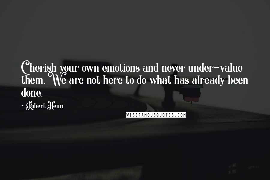 Robert Henri Quotes: Cherish your own emotions and never under-value them. We are not here to do what has already been done.