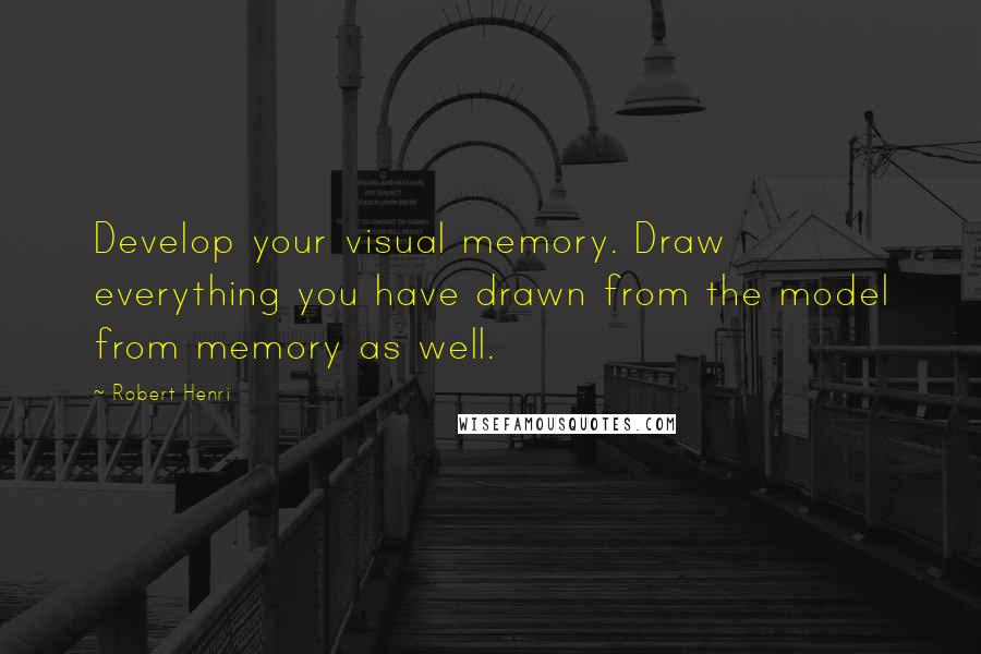 Robert Henri Quotes: Develop your visual memory. Draw everything you have drawn from the model from memory as well.