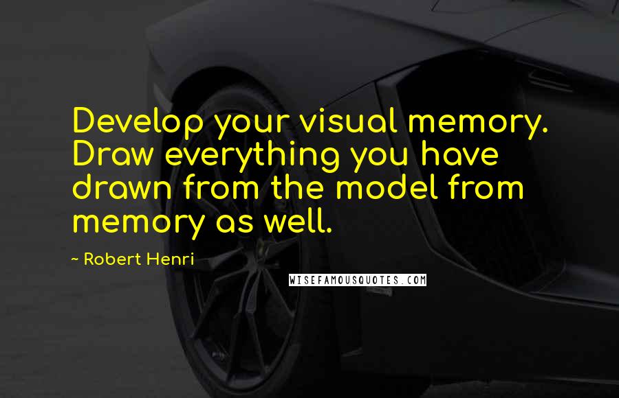 Robert Henri Quotes: Develop your visual memory. Draw everything you have drawn from the model from memory as well.