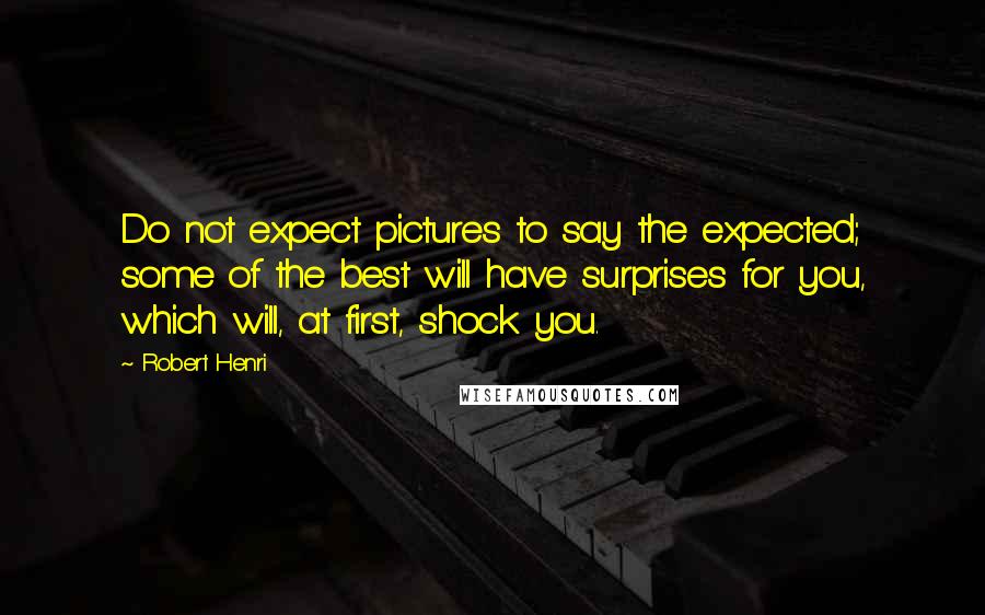 Robert Henri Quotes: Do not expect pictures to say the expected; some of the best will have surprises for you, which will, at first, shock you.
