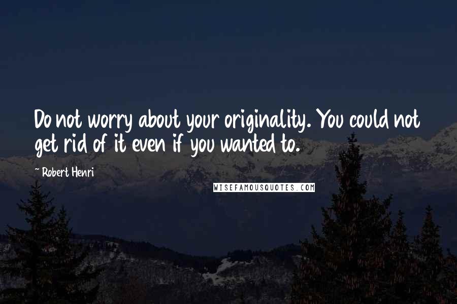 Robert Henri Quotes: Do not worry about your originality. You could not get rid of it even if you wanted to.