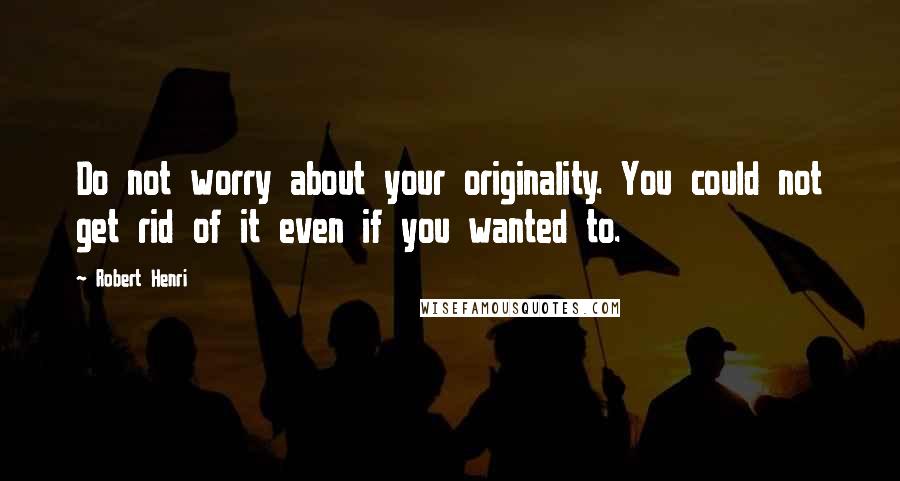 Robert Henri Quotes: Do not worry about your originality. You could not get rid of it even if you wanted to.