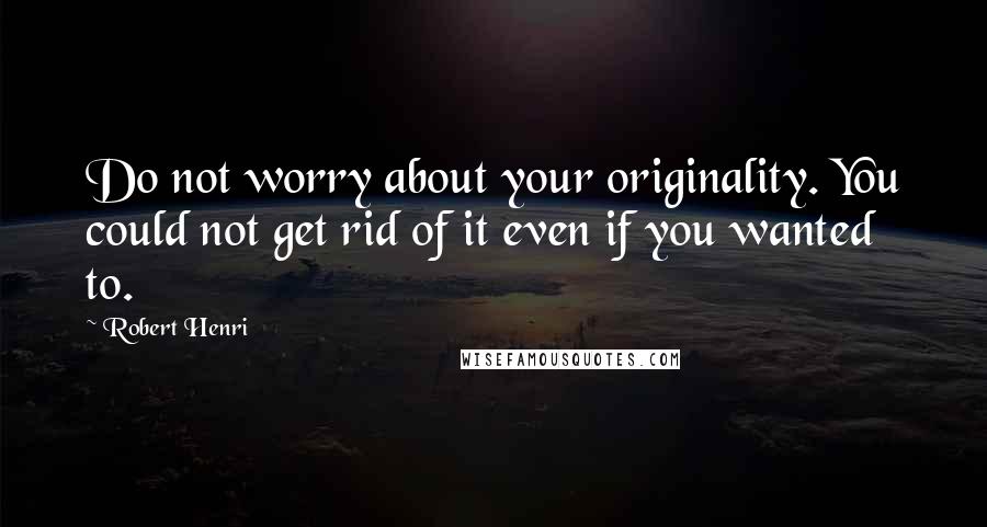 Robert Henri Quotes: Do not worry about your originality. You could not get rid of it even if you wanted to.