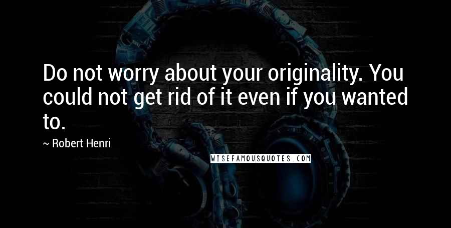 Robert Henri Quotes: Do not worry about your originality. You could not get rid of it even if you wanted to.