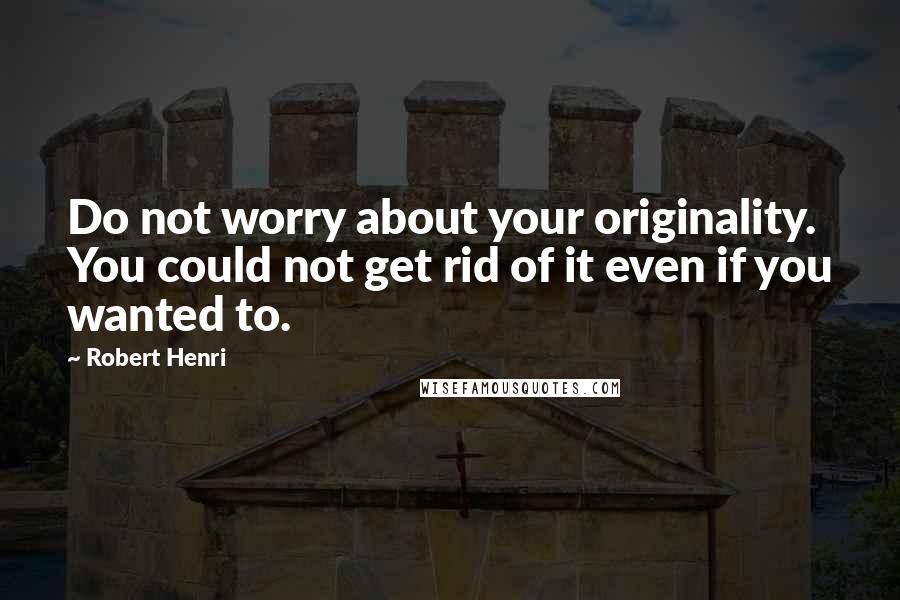 Robert Henri Quotes: Do not worry about your originality. You could not get rid of it even if you wanted to.