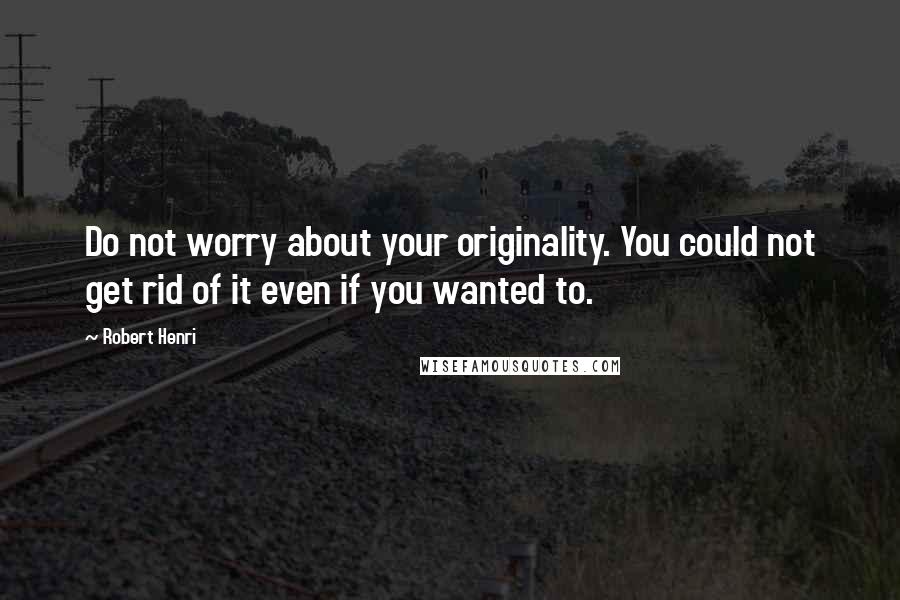 Robert Henri Quotes: Do not worry about your originality. You could not get rid of it even if you wanted to.