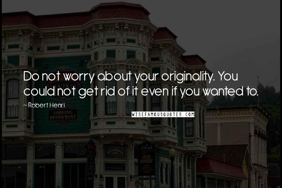 Robert Henri Quotes: Do not worry about your originality. You could not get rid of it even if you wanted to.