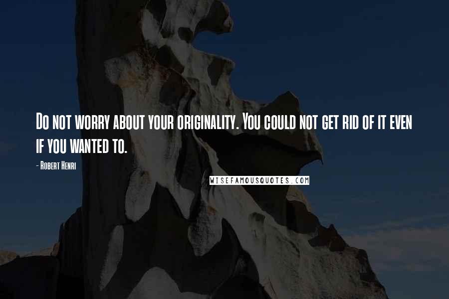 Robert Henri Quotes: Do not worry about your originality. You could not get rid of it even if you wanted to.