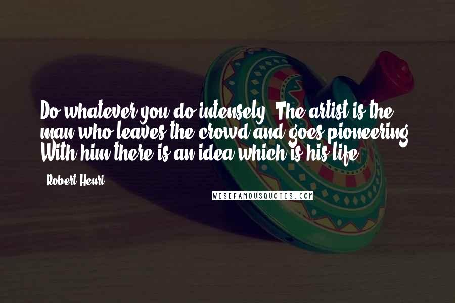 Robert Henri Quotes: Do whatever you do intensely. The artist is the man who leaves the crowd and goes pioneering. With him there is an idea which is his life.