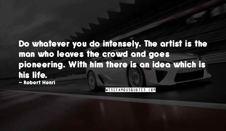 Robert Henri Quotes: Do whatever you do intensely. The artist is the man who leaves the crowd and goes pioneering. With him there is an idea which is his life.