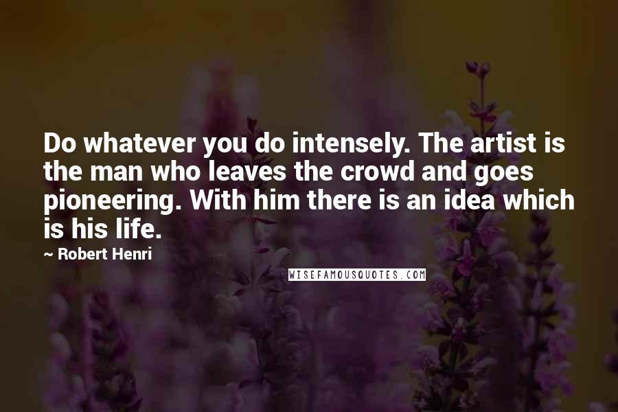 Robert Henri Quotes: Do whatever you do intensely. The artist is the man who leaves the crowd and goes pioneering. With him there is an idea which is his life.