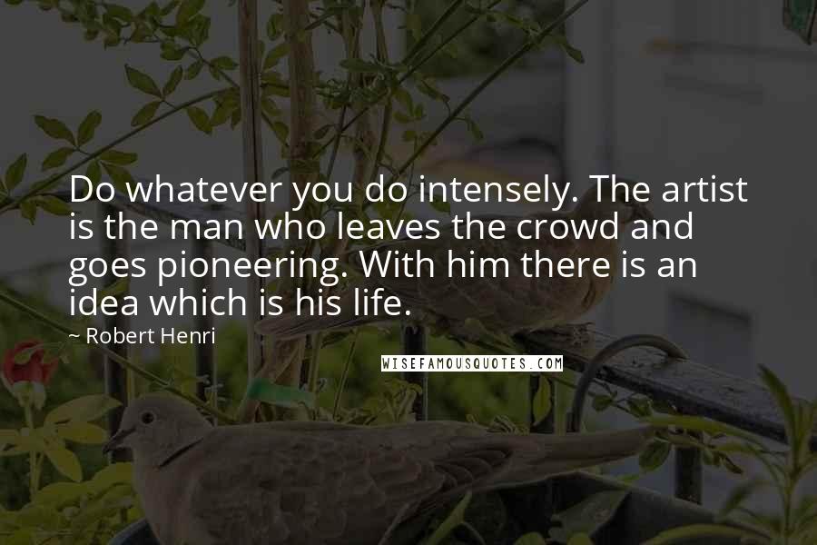 Robert Henri Quotes: Do whatever you do intensely. The artist is the man who leaves the crowd and goes pioneering. With him there is an idea which is his life.