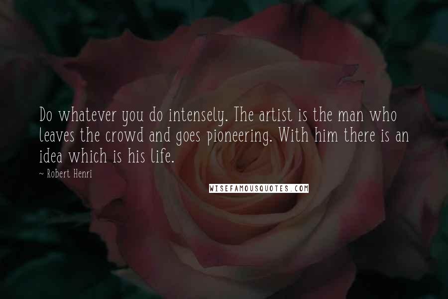 Robert Henri Quotes: Do whatever you do intensely. The artist is the man who leaves the crowd and goes pioneering. With him there is an idea which is his life.