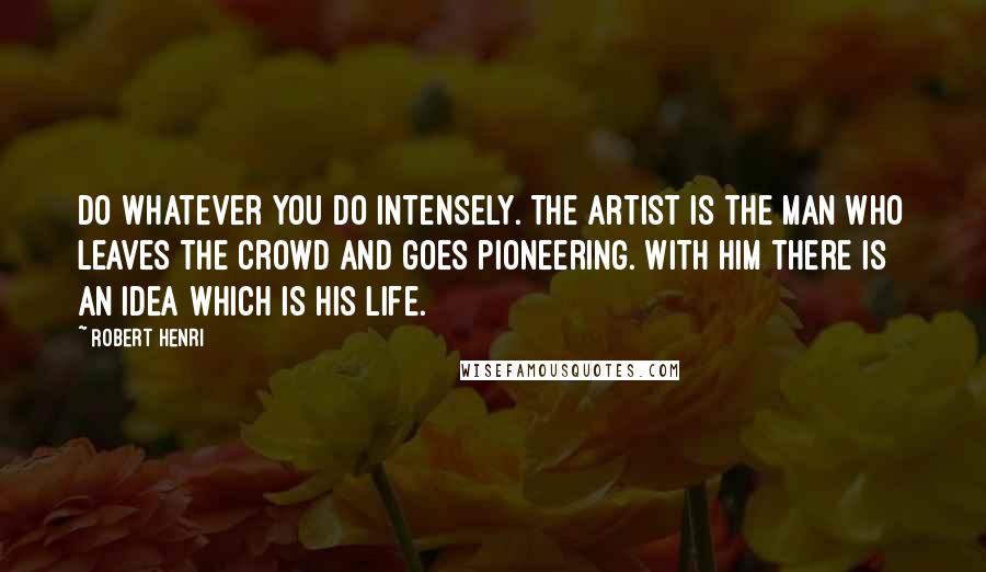 Robert Henri Quotes: Do whatever you do intensely. The artist is the man who leaves the crowd and goes pioneering. With him there is an idea which is his life.