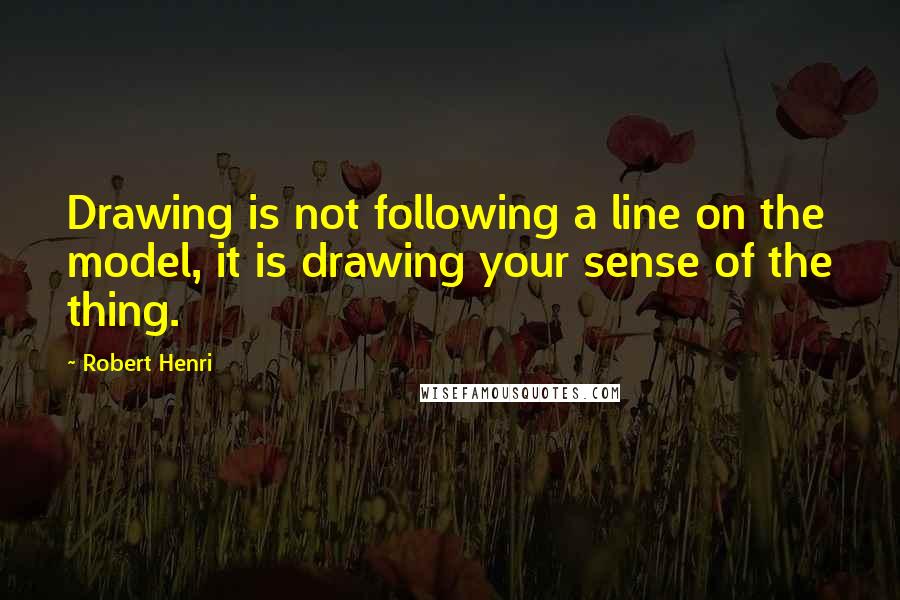 Robert Henri Quotes: Drawing is not following a line on the model, it is drawing your sense of the thing.