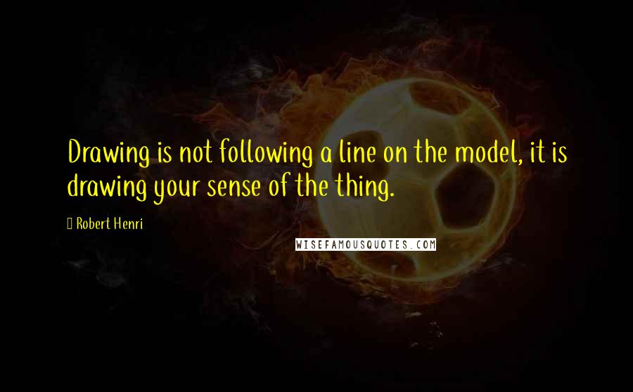 Robert Henri Quotes: Drawing is not following a line on the model, it is drawing your sense of the thing.