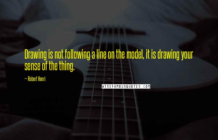 Robert Henri Quotes: Drawing is not following a line on the model, it is drawing your sense of the thing.