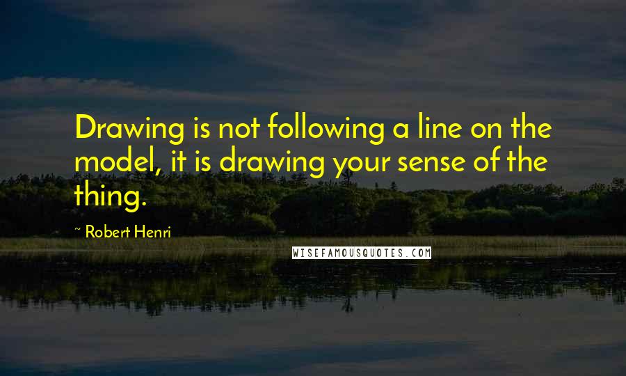 Robert Henri Quotes: Drawing is not following a line on the model, it is drawing your sense of the thing.