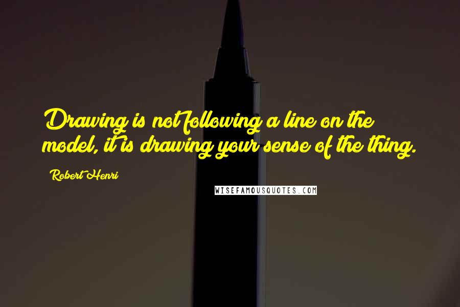 Robert Henri Quotes: Drawing is not following a line on the model, it is drawing your sense of the thing.