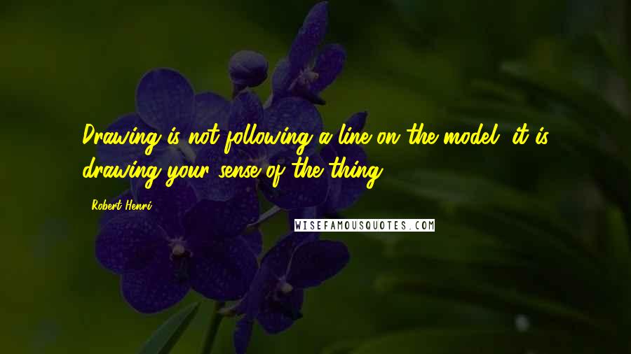 Robert Henri Quotes: Drawing is not following a line on the model, it is drawing your sense of the thing.