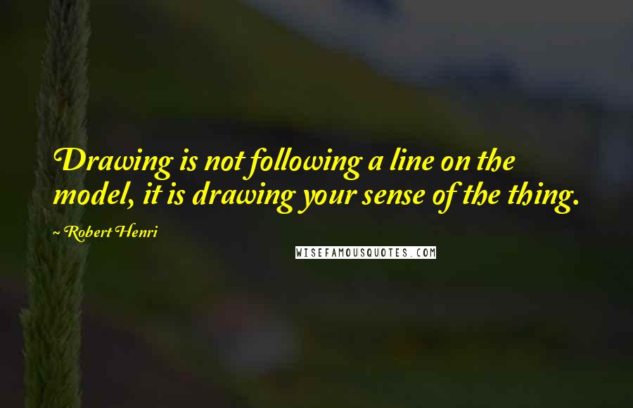 Robert Henri Quotes: Drawing is not following a line on the model, it is drawing your sense of the thing.