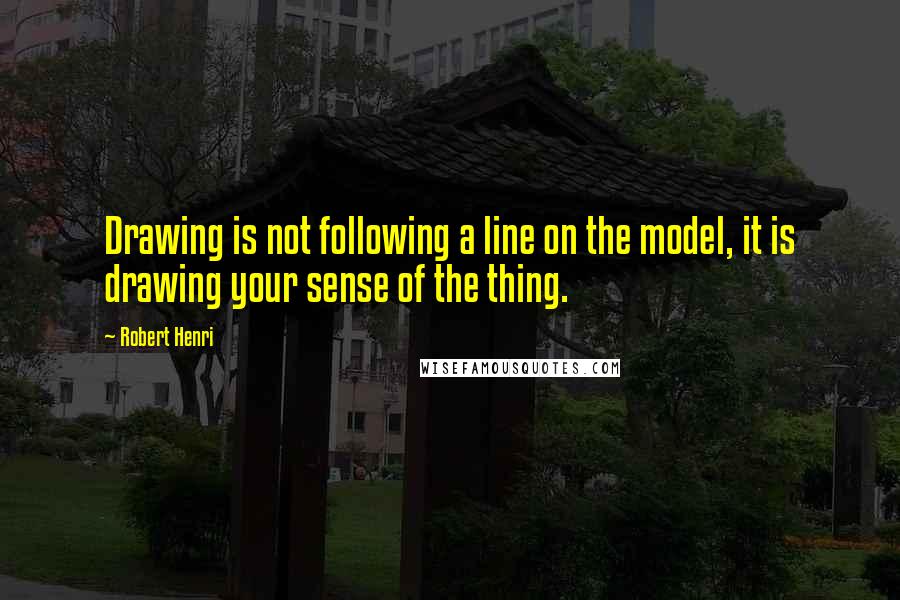 Robert Henri Quotes: Drawing is not following a line on the model, it is drawing your sense of the thing.