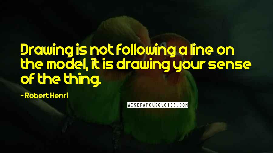Robert Henri Quotes: Drawing is not following a line on the model, it is drawing your sense of the thing.