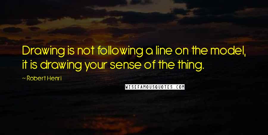 Robert Henri Quotes: Drawing is not following a line on the model, it is drawing your sense of the thing.