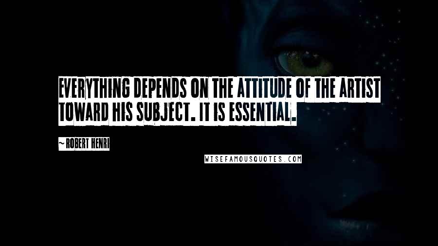 Robert Henri Quotes: Everything depends on the attitude of the artist toward his subject. It is essential.