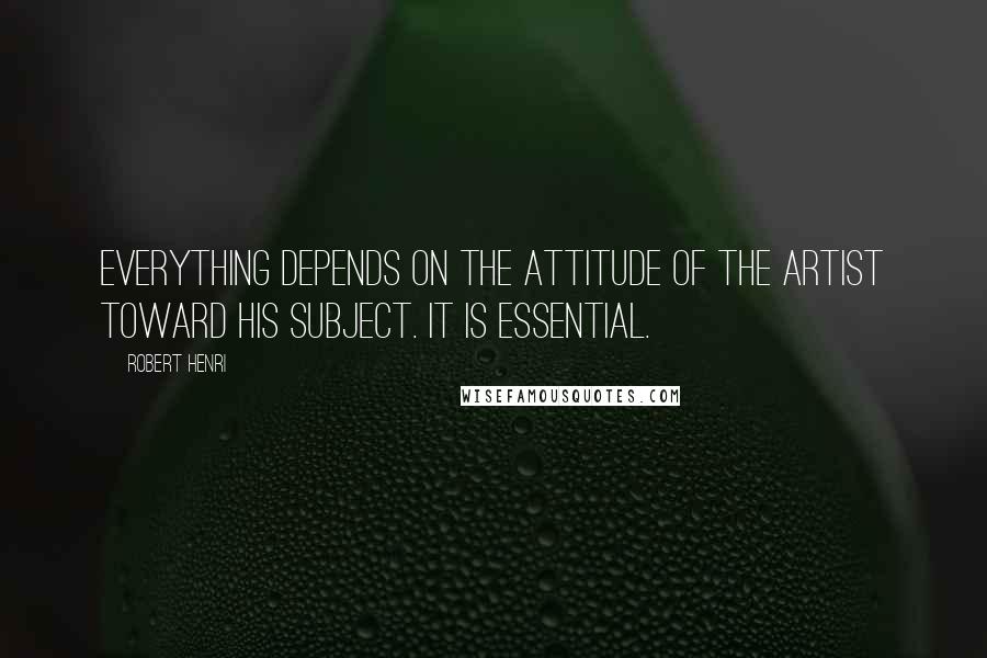 Robert Henri Quotes: Everything depends on the attitude of the artist toward his subject. It is essential.