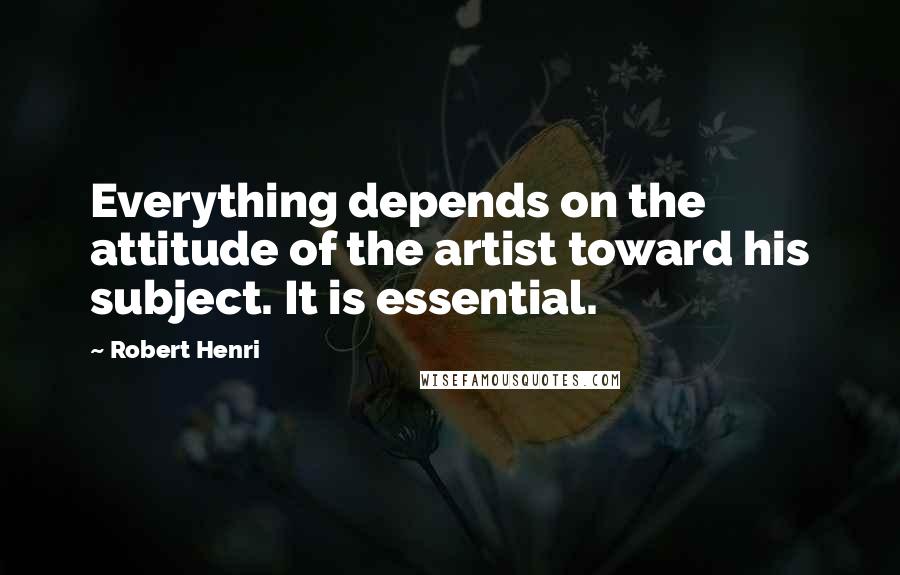 Robert Henri Quotes: Everything depends on the attitude of the artist toward his subject. It is essential.