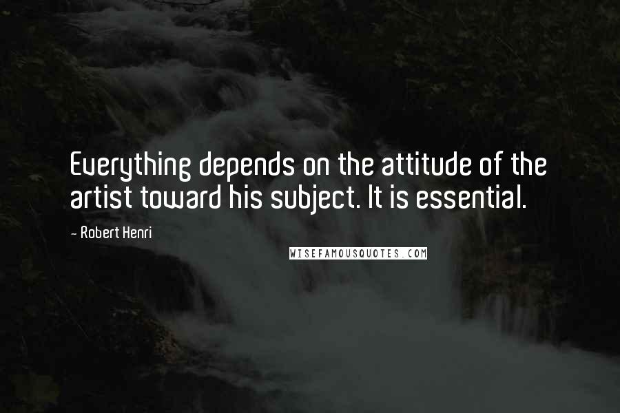 Robert Henri Quotes: Everything depends on the attitude of the artist toward his subject. It is essential.