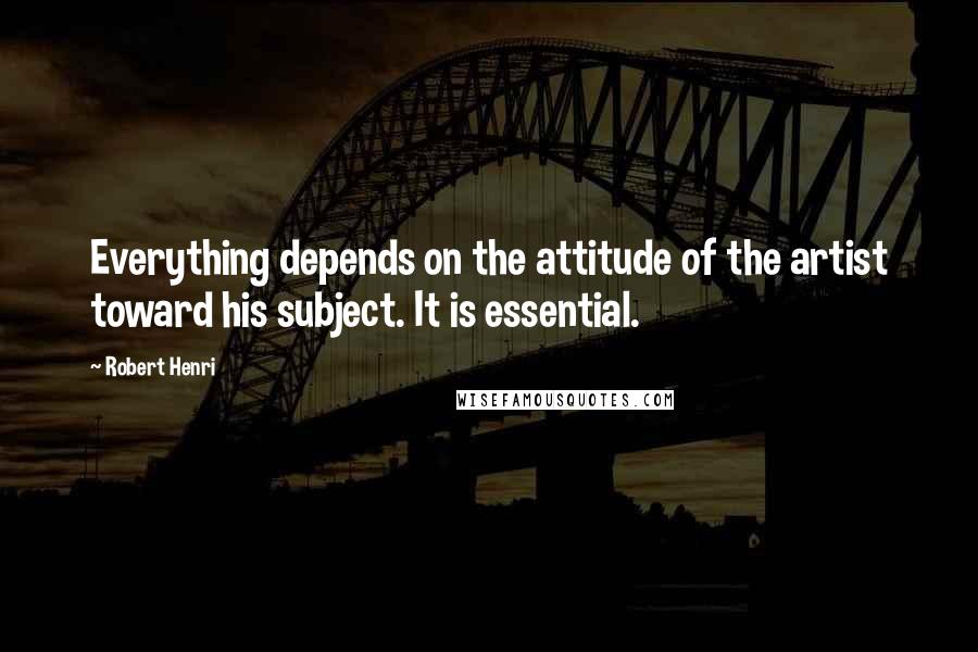 Robert Henri Quotes: Everything depends on the attitude of the artist toward his subject. It is essential.