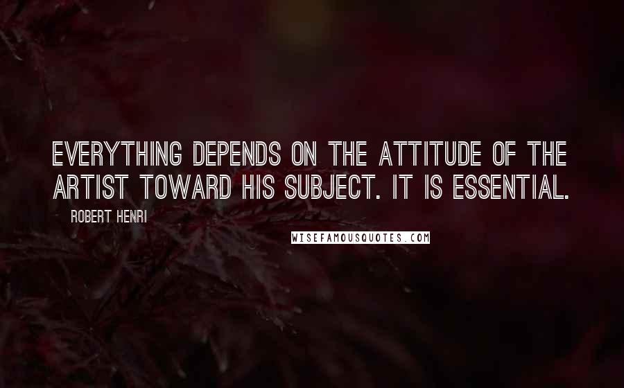 Robert Henri Quotes: Everything depends on the attitude of the artist toward his subject. It is essential.